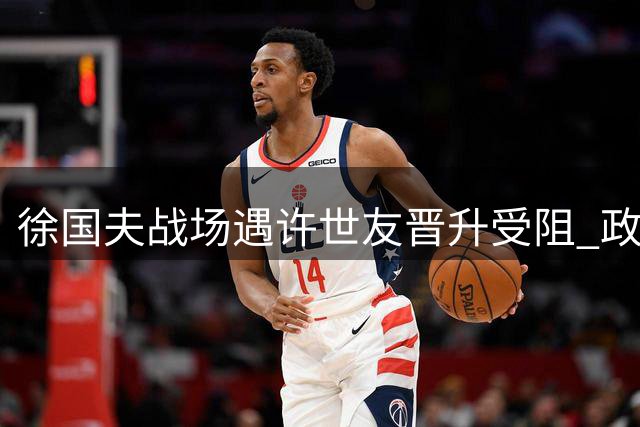 徐国夫战场遇许世友晋升受阻 政工调令引前线将才之争