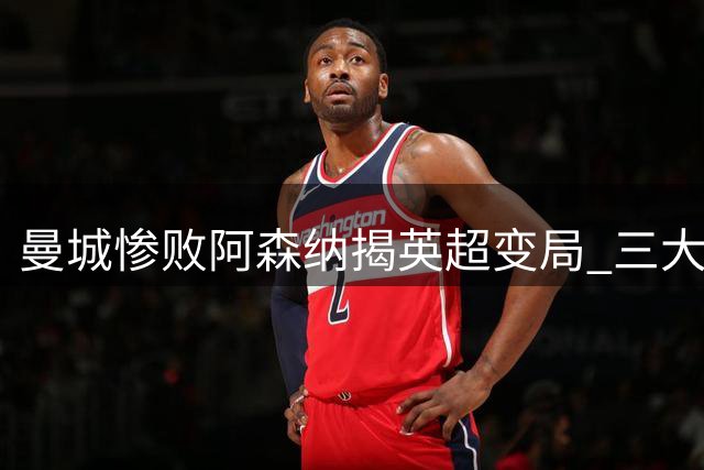 曼城惨败阿森纳揭英超变局 三大事实凸显争冠新态势
